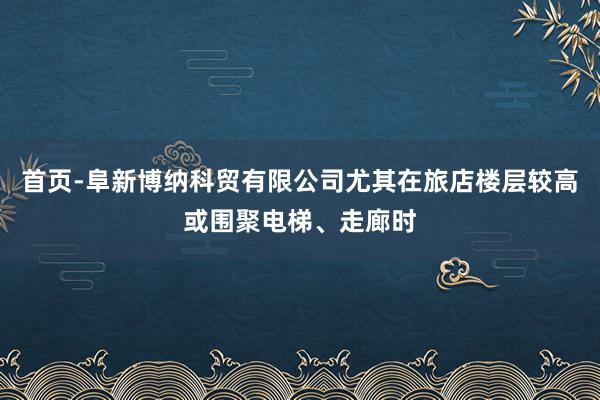 首页-阜新博纳科贸有限公司尤其在旅店楼层较高或围聚电梯、走廊时